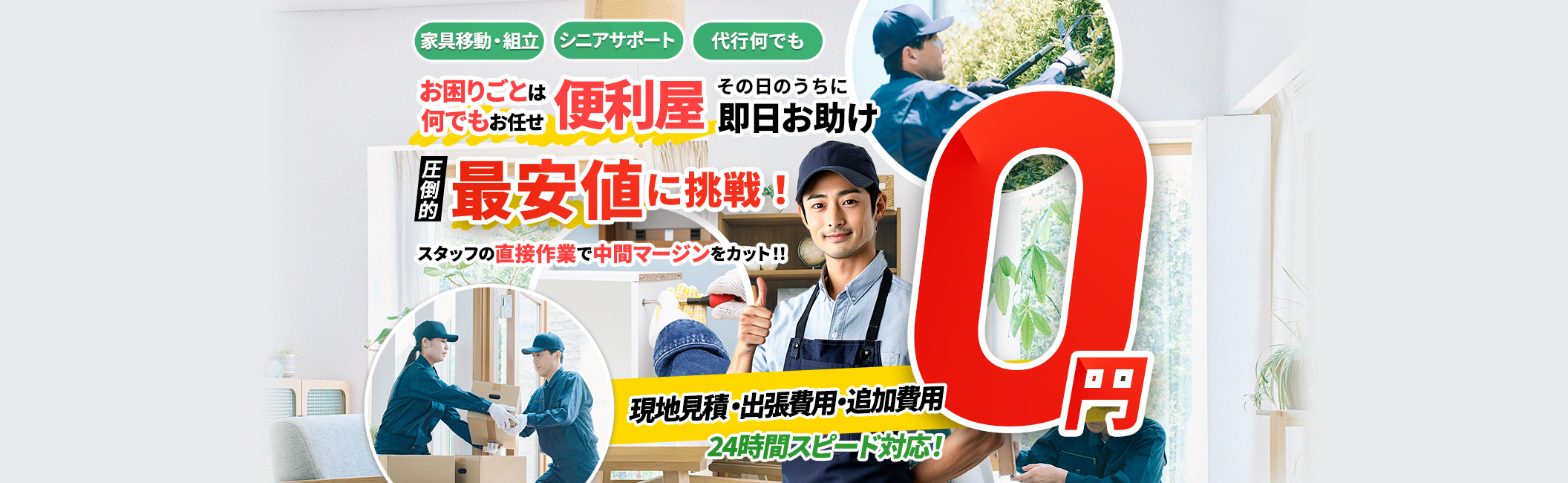 お困りごとは何でもお任せ 便利屋 その日のうちに即日お助け,家具移動,家具組立,代行何でも,現地見積・出張費用・追加費用 0円,24時間スピード対応!圧倒的最安値に挑戦!スタッフの直接作業で中間マージンをカット!!