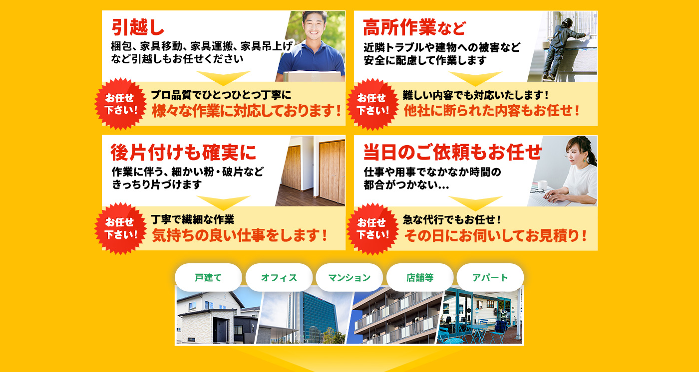 引越し 梱包、家具移動、家具運搬、家具吊上げなど引越しもお任せください⇒プロ品質でひとつひとつ丁寧に様々な作業に対応しております!,高所作業など 近隣トラブルや建物への被害など安全に配慮して作業します⇒難しい内容でも対応いたします!他社に断られた内容もお任せ!,後片付けも確実に 作業に伴う、細かい粉・破片などきっちり片づけます⇒丁寧で繊細な作業 気持ちの良い仕事をします!,当日のご依頼もお任せ 仕事や用事でなかなか時間の都合がつかない...⇒急な代行でもお任せ!その日にお伺いしてお見積り!