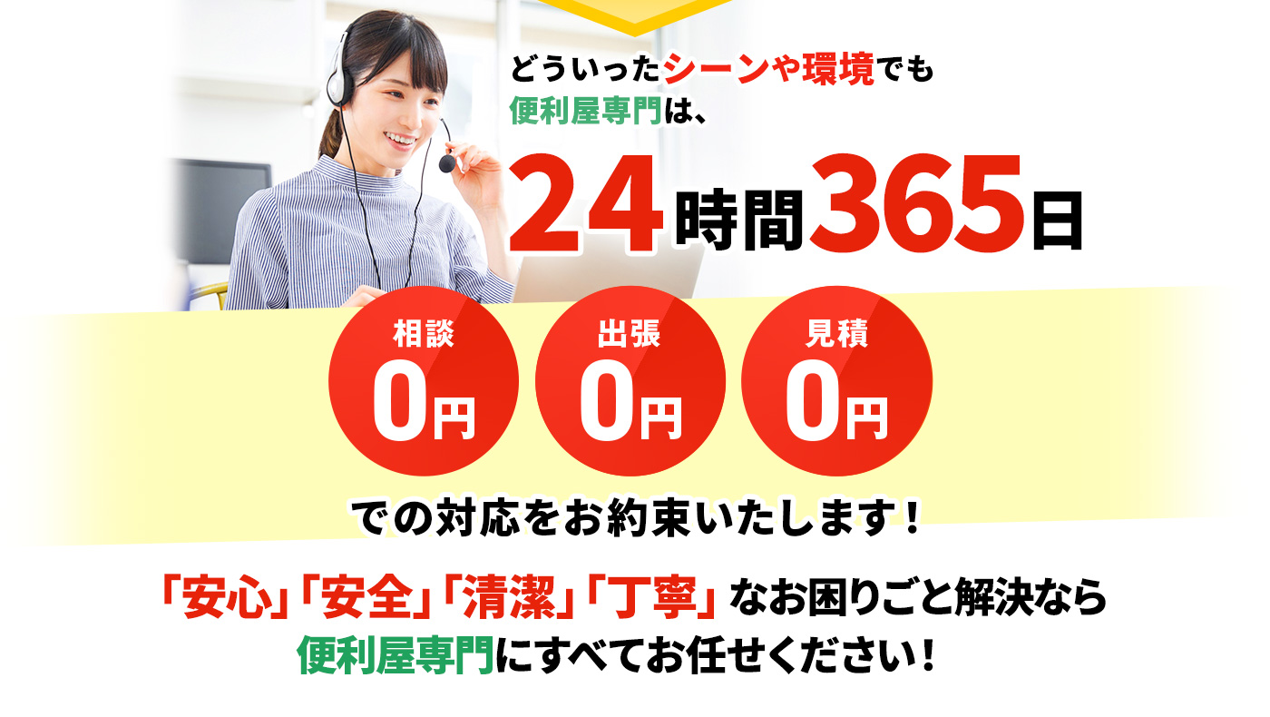 どういったシーンや環境でも便利屋専門は、24時間365日 相談0円,出張0円,見積0円 での対応をお約束いたします!「安心」「安全」「清潔」「丁寧」なお困りごと解決なら便利屋専門にすべてお任せください!