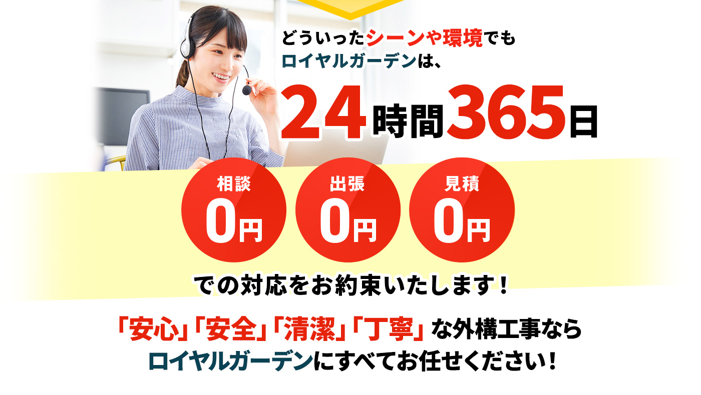 どういったシーンや環境でもロイヤルガーデンは、24時間365日 相談0円,出張0円,見積0円 での対応をお約束いたします！「安心」「安全」「清潔」「丁寧」な外構工事なら ロイヤルガーデンにすべてお任せください！