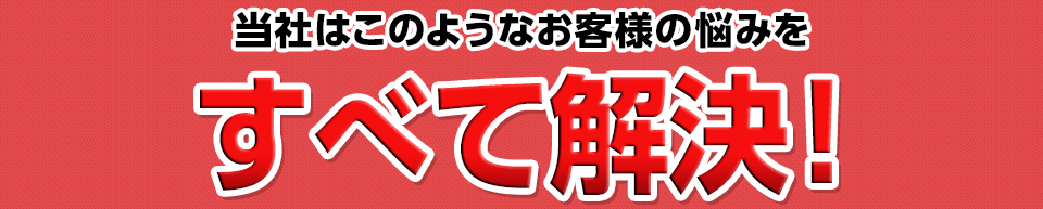 このようなお客様の悩みをすべて解決！