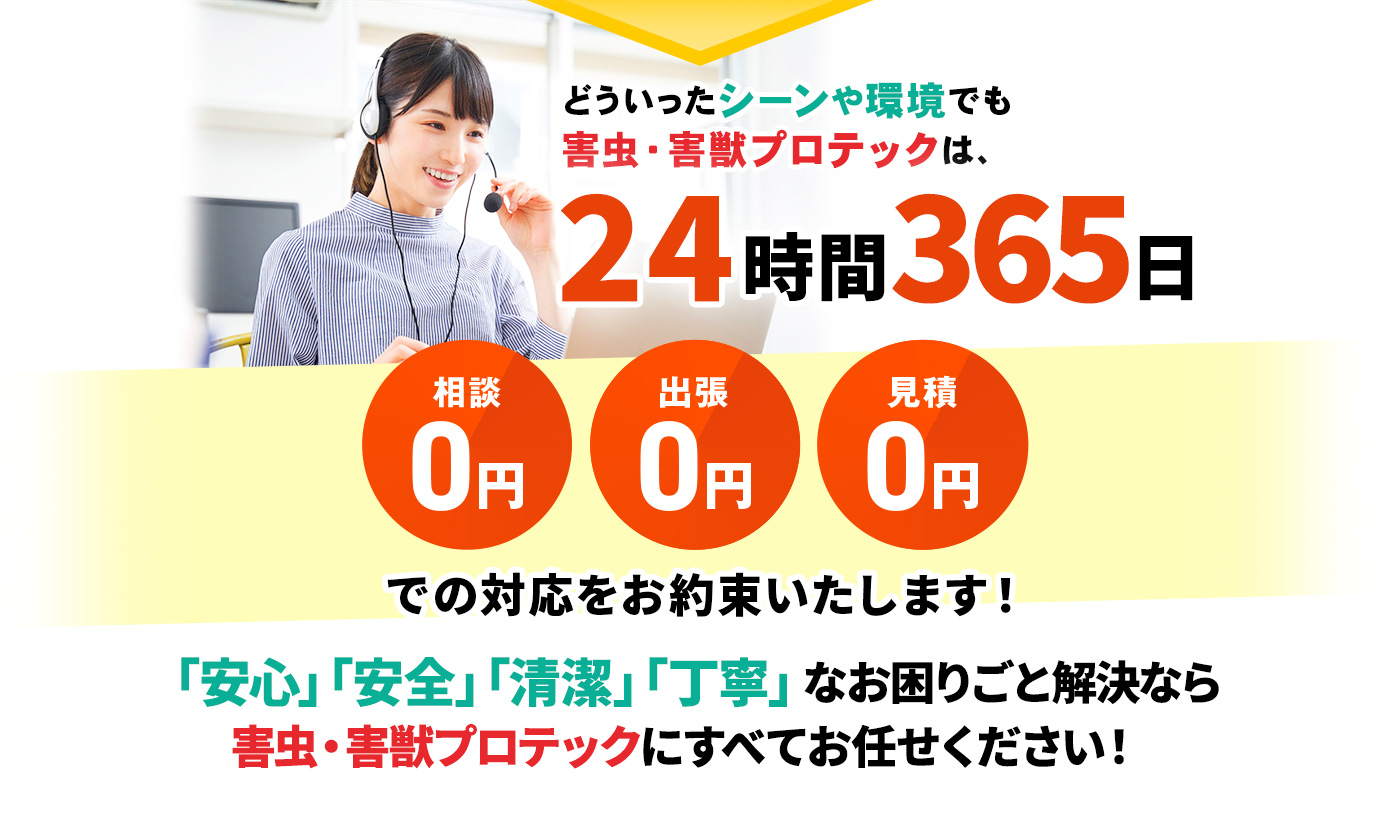 どういったシーンや環境でも害虫・害獣プロテックは、24時間365日 相談0円・出張0円・見積0円 での対応をお約束いたします!「安心」「安全」「清潔」「丁寧」な掃除なら害虫・害獣プロテックにすべてお任せください!