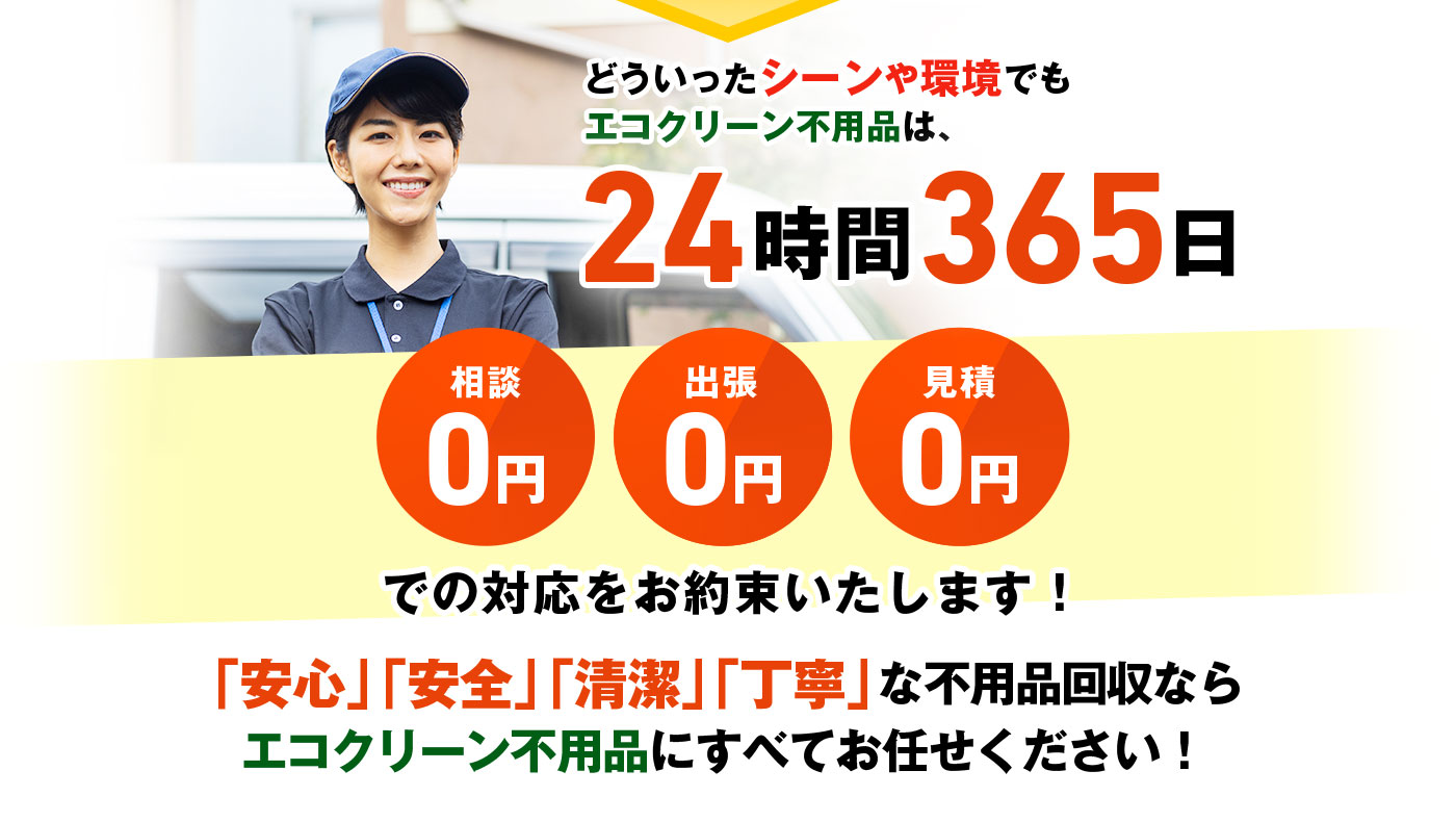 どういったシーンや環境でもエコクリーン不用品は、24時間365日 相談0円・出張0円・見積0円 での対応をお約束いたします!