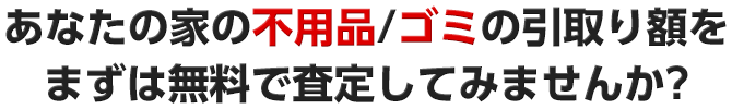 あなたの家の不用品/ゴミの引取り額をまずは無料で査定してみませんか?
