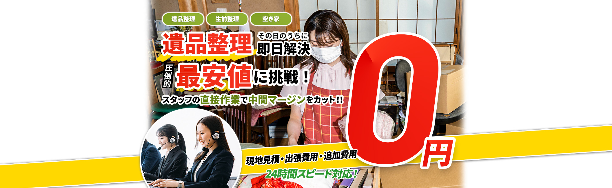 遺品整理 その日のうちに10分解決,遺品整理,生前整理,空き家,現地見積・出張費用・追加費用 0円,圧倒的 最安値に挑戦！ スタッフの直接作業で中間マージンをカット！！