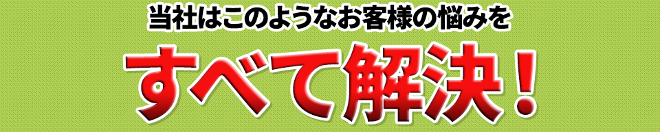 このようなお客様の悩みをすべて解決！