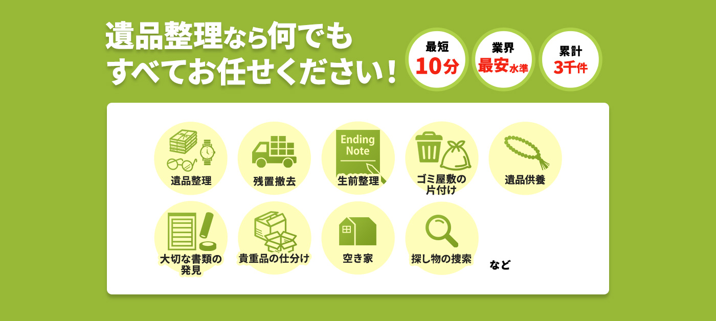 特殊清掃なら何でもすべてお任せください！最短10分,業界最安値に挑戦,累計3千件,遺品整理,残置撤去,生前整理,ゴミ屋敷の片付け,遺品供養,大切な書類の発見,貴重品の仕分け,空き家,探し物の創作 など