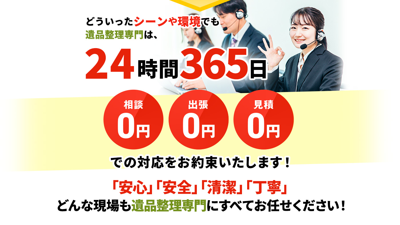 どういったシーンや環境でも遺品整理専門は、24時間365日 相談0円,出張0円,見積0円 での対応をお約束いたします！「安心」「安全」「清潔」「丁寧」どんな現場も遺品整理専門にすべてお任せください！