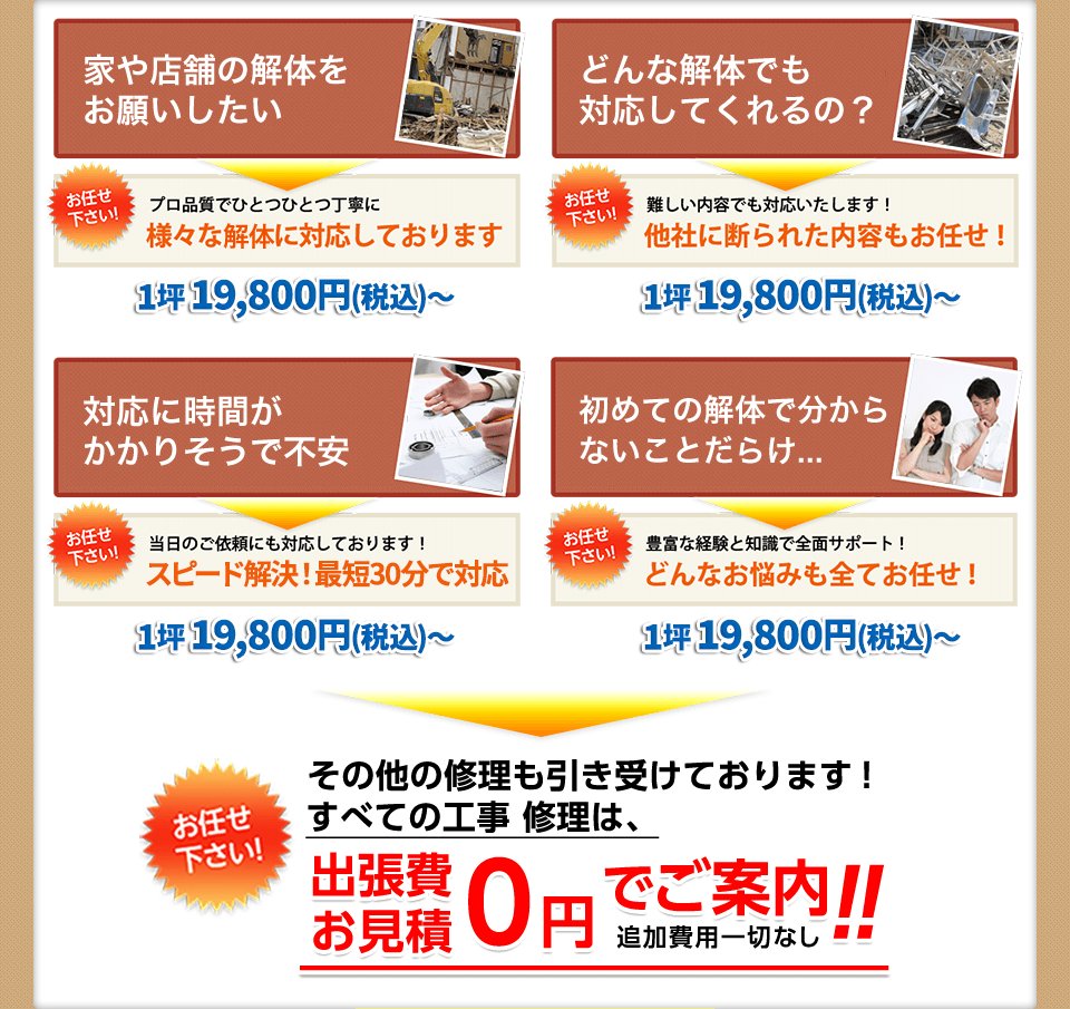 家や店舗の解体をお願いしたい⇒プロ品質でひとつひとつ丁寧に様々な解体に対応しております,どんな解体でも対応してくれるの？⇒難しい内容でも対応いたします！他社に断られた内容もお任せ！,対応に時間がかかりそうで不安⇒当日のご依頼にも対応しております！スピード解決！最短30分で対応,初めての解体でわからないことだらけ...⇒豊富な経験と知識で全面サポート！どんなお悩みも全てお任せ！