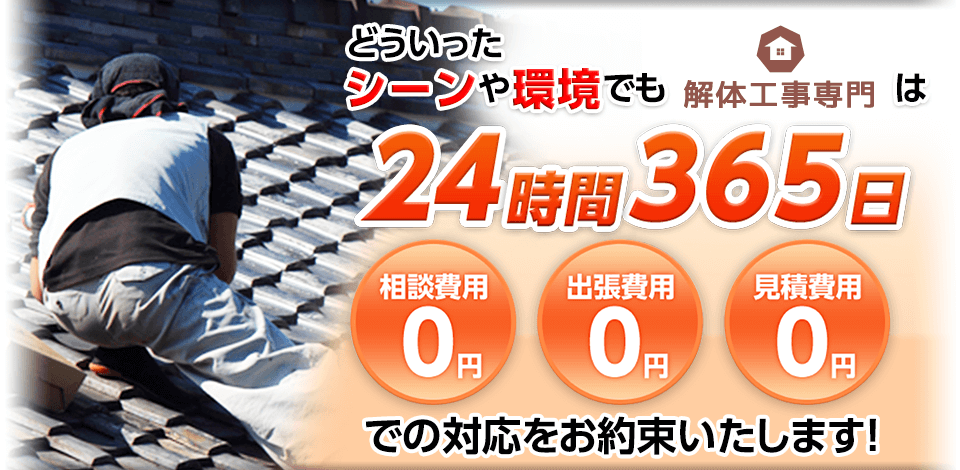 どういったシーンや環境でも解体工事専門は24時間365日 相談費用0円,出張費用0円,見積費用0円 での対応をお約束いたします！