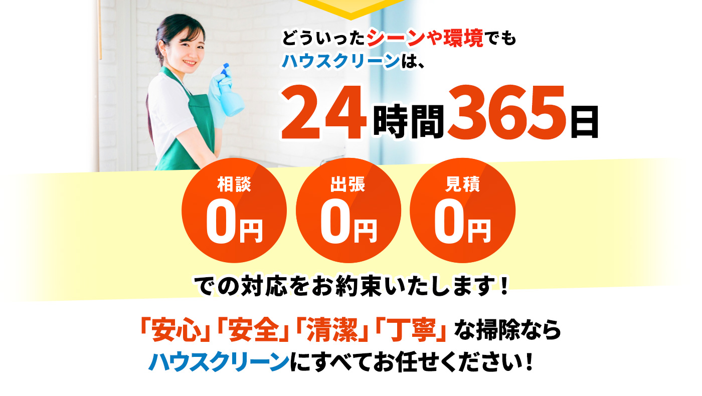 どういったシーンや環境でもハウスクリーンは、24時間365日 相談0円・出張0円・見積0円 での対応をお約束いたします!「安心」「安全」「清潔」「丁寧」な掃除ならハウスクリーンにすべてお任せください!