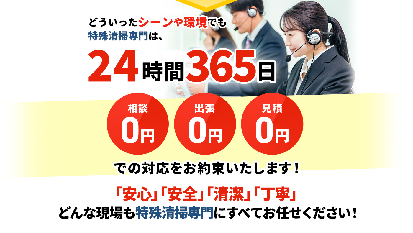 どういったシーンや環境でも特殊清掃専門は、24時間365日 相談0円,出張0円,見積0円 での対応をお約束いたします!「安心」「安全」「清潔」「丁寧」どんな現場も特殊清掃専門にすべてお任せください!