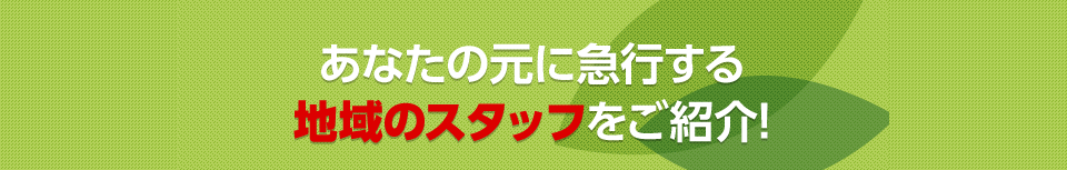 あなたの元に急行する地域のスタッフをご紹介！